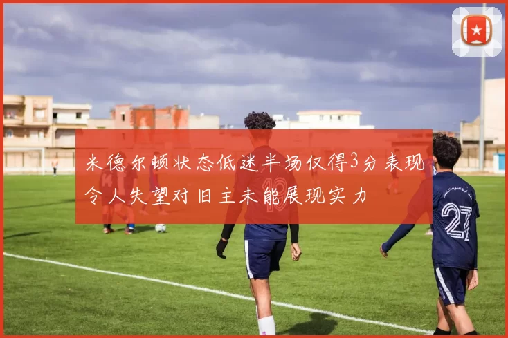 米德尔顿状态低迷半场仅得3分表现令人失望对旧主未能展现实力