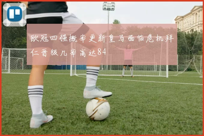 欧冠四强概率更新皇马面临危机拜仁晋级几率高达84