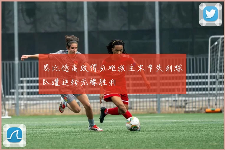 恩比德高效得分难救主末节失利球队遭逆转无缘胜利