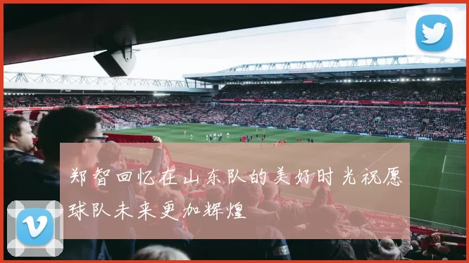 郑智回忆在山东队的美好时光祝愿球队未来更加辉煌