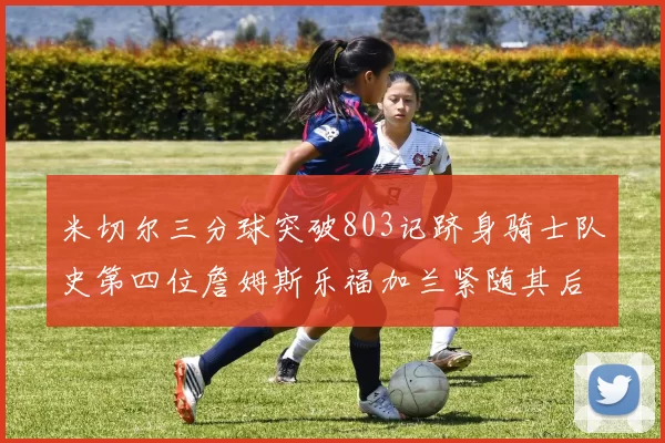 米切尔三分球突破803记跻身骑士队史第四位詹姆斯乐福加兰紧随其后