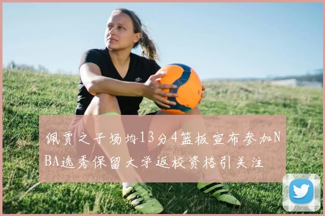 佩贾之子场均13分4篮板宣布参加NBA选秀保留大学返校资格引关注