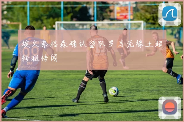 埃文弗格森确认留队罗马无缘土超转租传闻