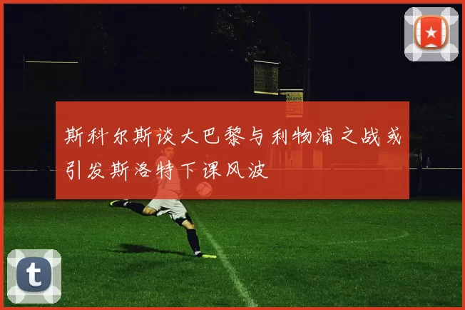 斯科尔斯谈大巴黎与利物浦之战或引发斯洛特下课风波